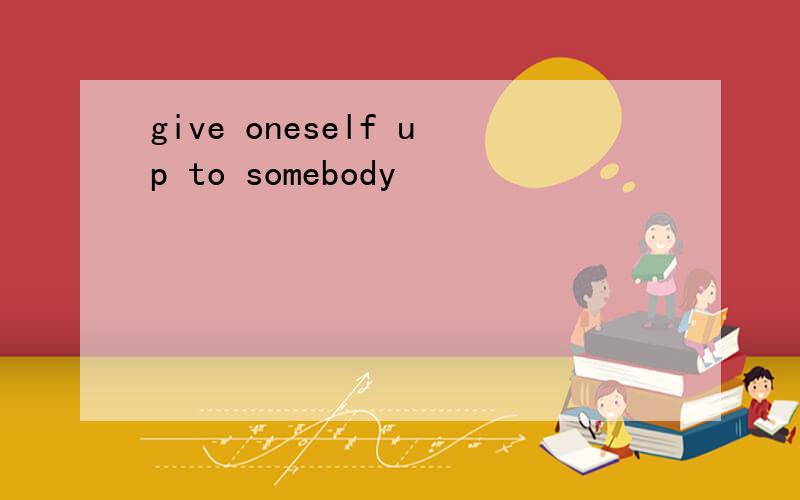give oneself up to somebody