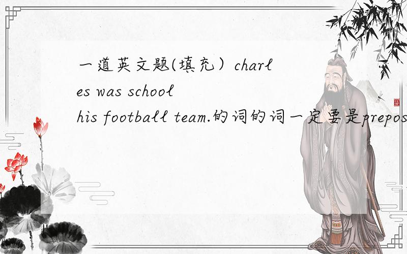一道英文题(填充）charles was school his football team.的词的词一定要是prepositions