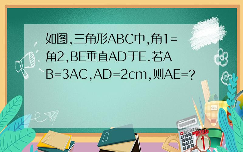 如图,三角形ABC中,角1=角2,BE垂直AD于E.若AB=3AC,AD=2cm,则AE=?
