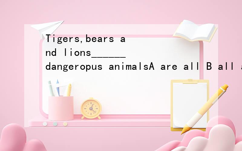 Tigers,bears and lions______dangeropus animalsA are all B all are C all of are D of all are