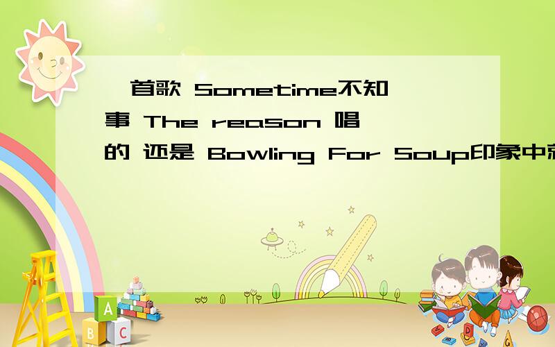 一首歌 Sometime不知事 The reason 唱的 还是 Bowling For Soup印象中就是这两个人 歌名 :Sometime