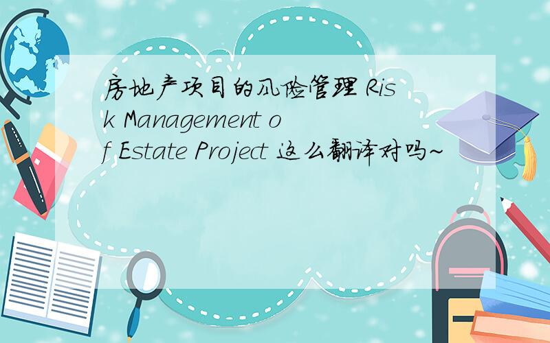 房地产项目的风险管理 Risk Management of Estate Project 这么翻译对吗~