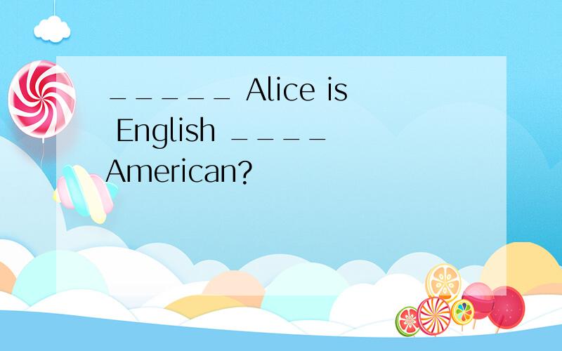 _____ Alice is English ____ American?