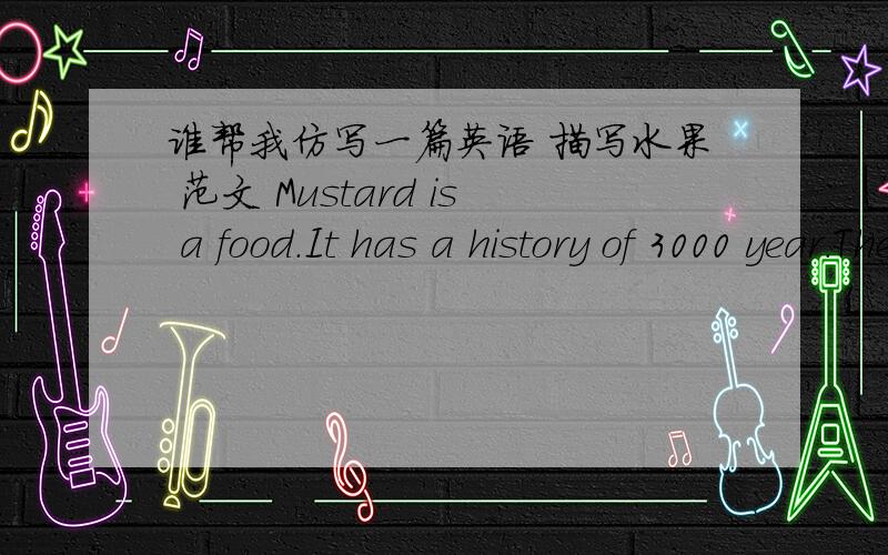 谁帮我仿写一篇英语 描写水果 范文 Mustard is a food.It has a history of 3000 year.The FrenMustard is a food.It has a history of 3000 year.The French have it with beef.Americans likee it in hamburgers and sandwiches.The mustard plant has
