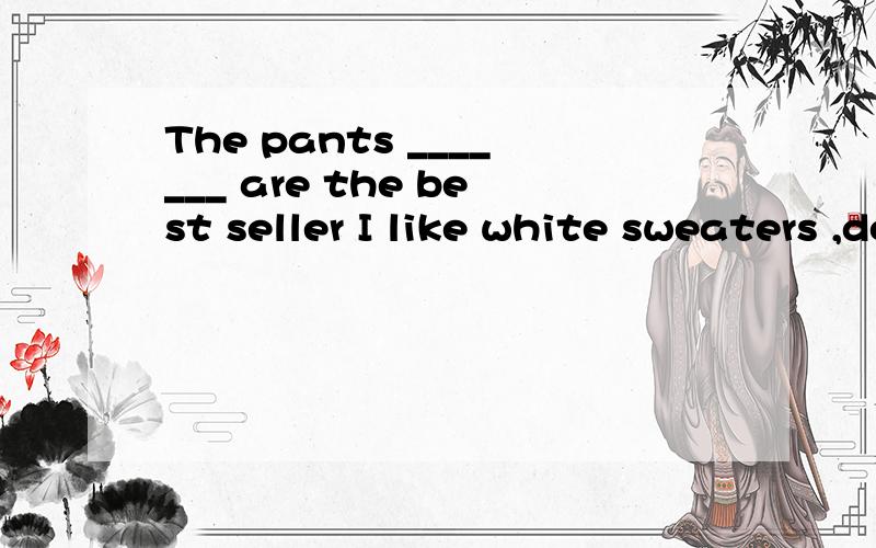 The pants _______ are the best seller I like white sweaters ,do you have ________________ is a kind of color