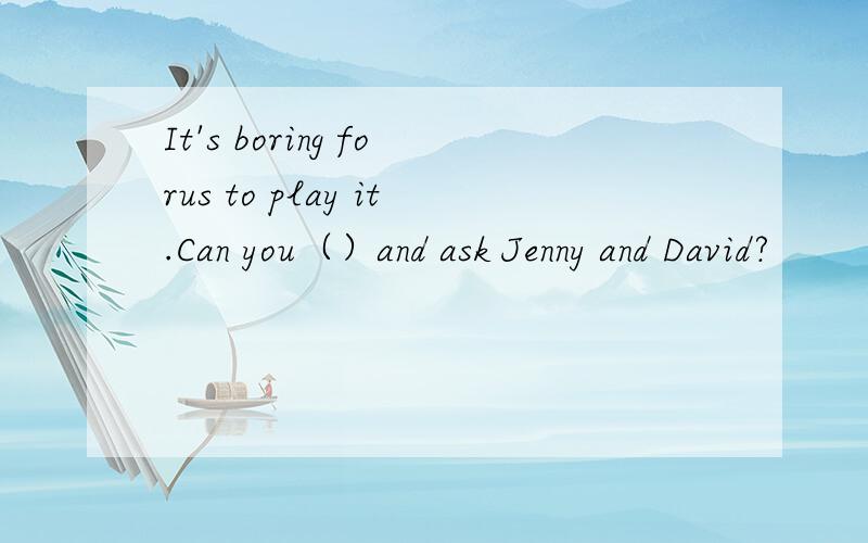 It's boring forus to play it.Can you（）and ask Jenny and David?