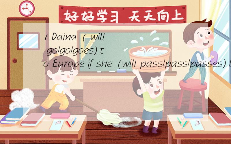 1.Daina ( will go/go/goes) to Europe if she (will pass/pass/passes) the exams .2. The graduates (will teach/teach/teaches) in the poor village if the Ministry of Education (will agree/ agree/agrees) soon.3. If there (will be/ are/is) a car accident,