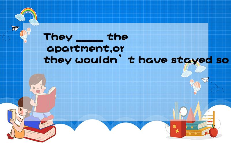 They _____ the apartment,or they wouldn’t have stayed so long.A) must like B) must be like C) liked D) must have liked请问这个选什么?为什么?