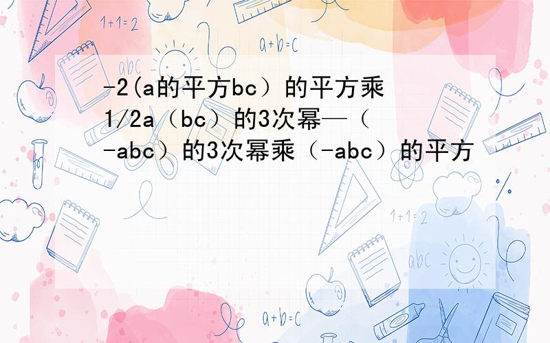 -2(a的平方bc）的平方乘1/2a（bc）的3次幂—（-abc）的3次幂乘（-abc）的平方