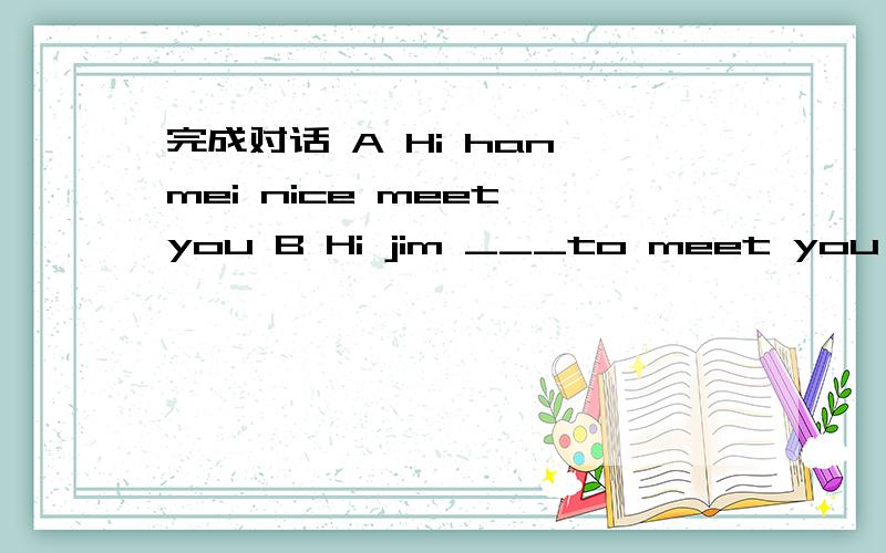 完成对话 A Hi han mei nice meet you B Hi jim ___to meet you too where are you going?