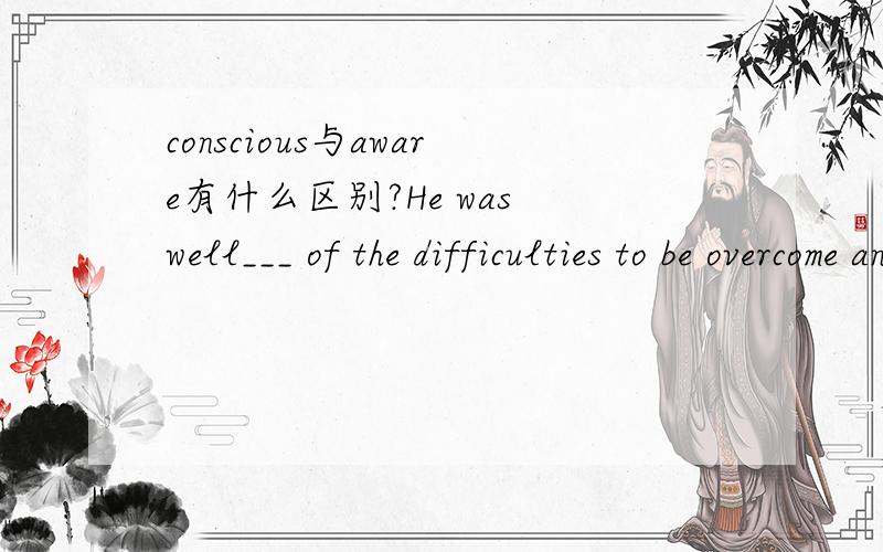 conscious与aware有什么区别?He was well___ of the difficulties to be overcome and get ___ of his own inability to overcome them.A.aware,aware B.aware,conscious C.conscious,conscious D.conscious,aware请问应该选哪个答案?