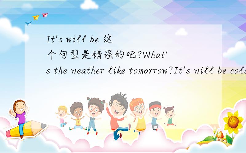 It's will be 这个句型是错误的吧?What's the weather like tomorrow?It's will be cold 还是It will be cold 但是 主语+will/shall + do+其它 是一般将来时的形式 为什么有很多人说 It's will be cold 这里不是 is be 2个动
