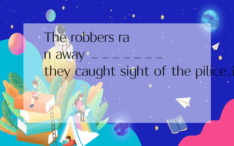 The robbers ran away _______they caught sight of the pilice.请在空白中加入适当的连词