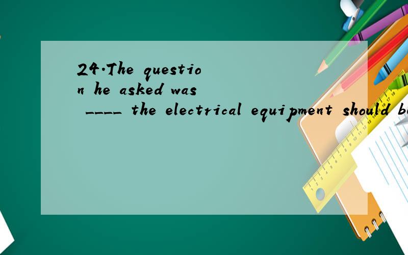 24.The question heaskedwas ____the electrical equipment should be stored. A. what B. which C. where D. because 答案是C最好能告诉我,这些句子的结构, 为什么要选择这样的答案和这些句子的意思