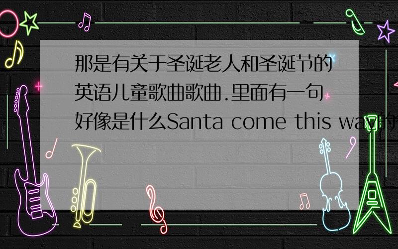 那是有关于圣诞老人和圣诞节的英语儿童歌曲歌曲.里面有一句好像是什么Santa come this way的很好听.那是什么歌曲啊?急