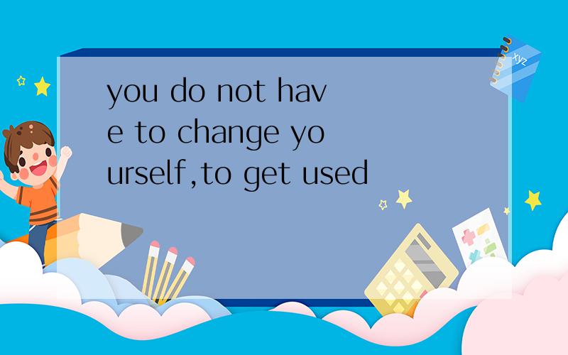 you do not have to change yourself,to get used