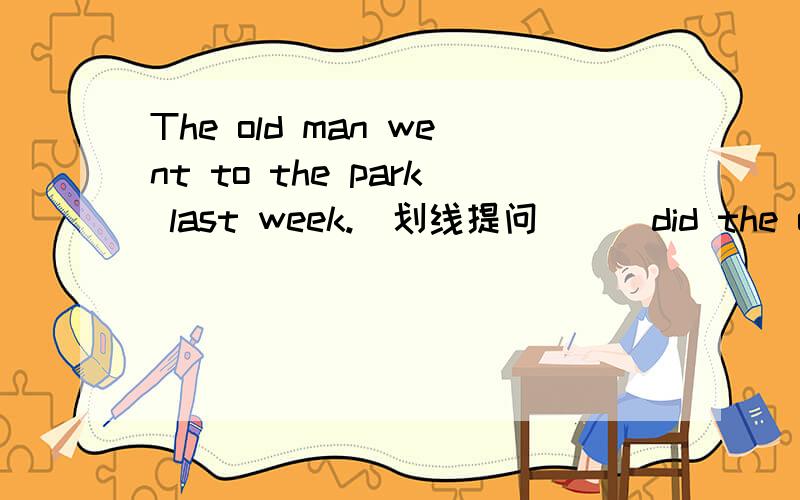 The old man went to the park last week.(划线提问) _ did the old man _ lastweekwent to the park .划线