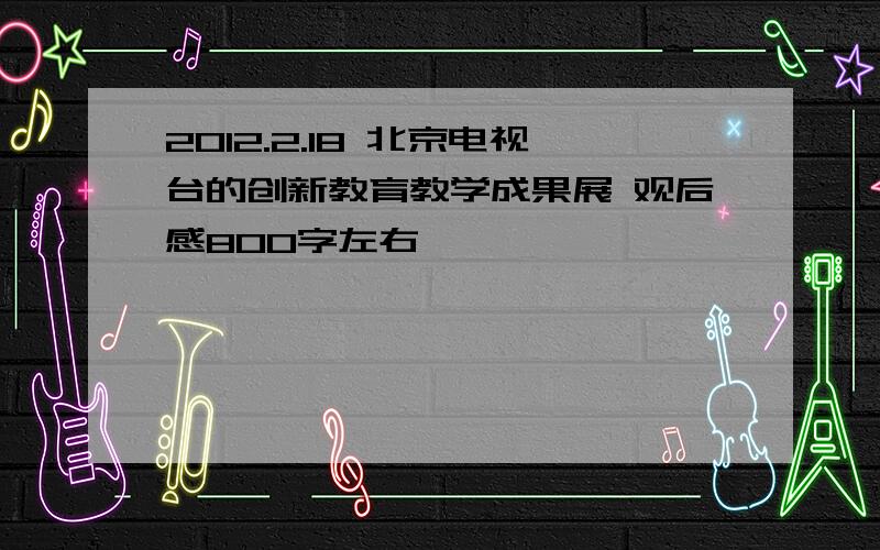 2012.2.18 北京电视台的创新教育教学成果展 观后感800字左右