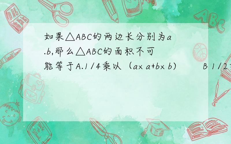 如果△ABC的两边长分别为a.b,那么△ABC的面积不可能等于A.1/4乘以（a×a+b×b)        B 1/2乘以（a×a+b×b)C, 1/8乘以(a+b)的平方        D  1/4乘以ab