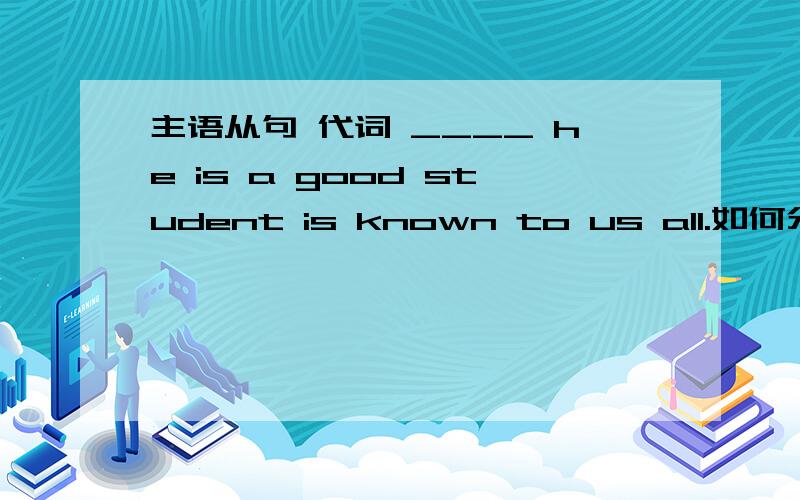 主语从句 代词 ____ he is a good student is known to us all.如何分析,