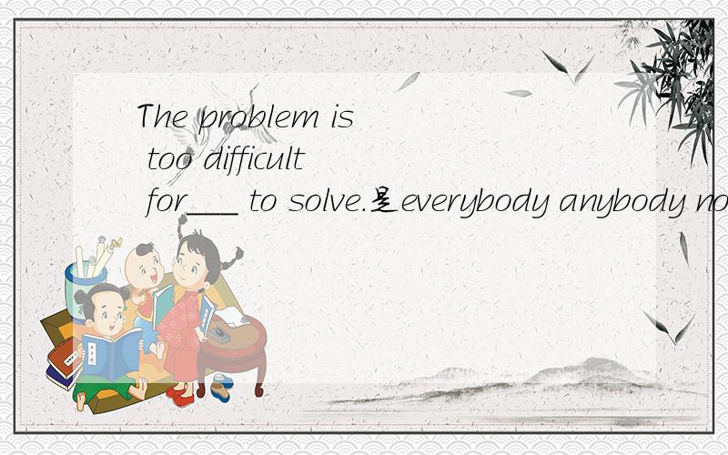 The problem is too difficult for___ to solve.是everybody anybody nobody 还是somebody?