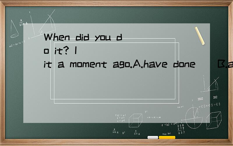 When did you do it? I (   ) it a moment ago.A.have done    B.am doingC.done         D.did