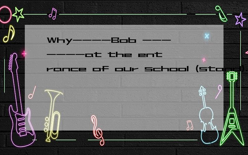 Why----Bob -------at the entrance of our school (stand).动词适当形式填空填什么?为什么