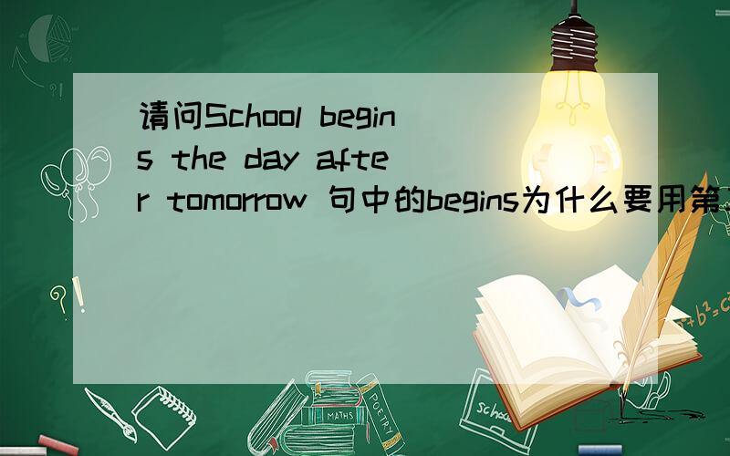 请问School begins the day after tomorrow 句中的begins为什么要用第三人称单数?万分感激!