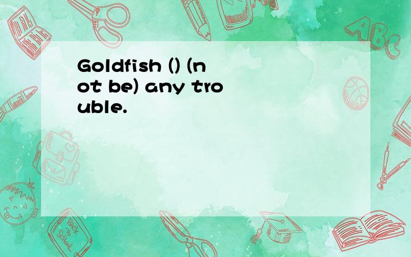 Goldfish () (not be) any trouble.