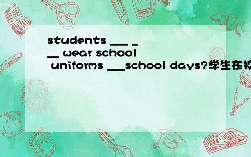 students ___ ___ wear school uniforms ___school days?学生在校时间必须穿校服