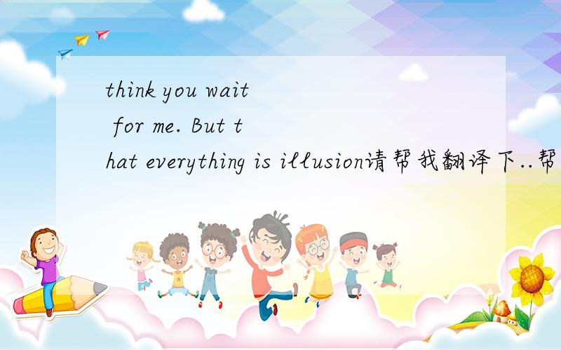 think you wait for me. But that everything is illusion请帮我翻译下..帮个忙谢谢拉.