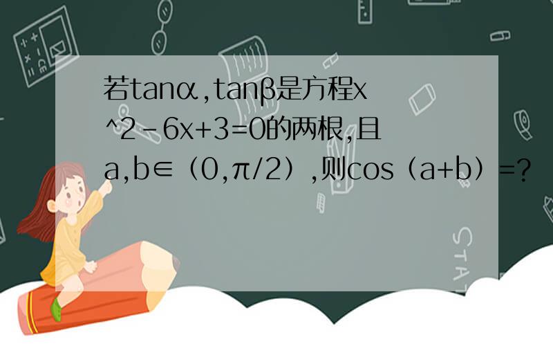 若tanα,tanβ是方程x^2-6x+3=0的两根,且a,b∈（0,π/2）,则cos（a+b）=?
