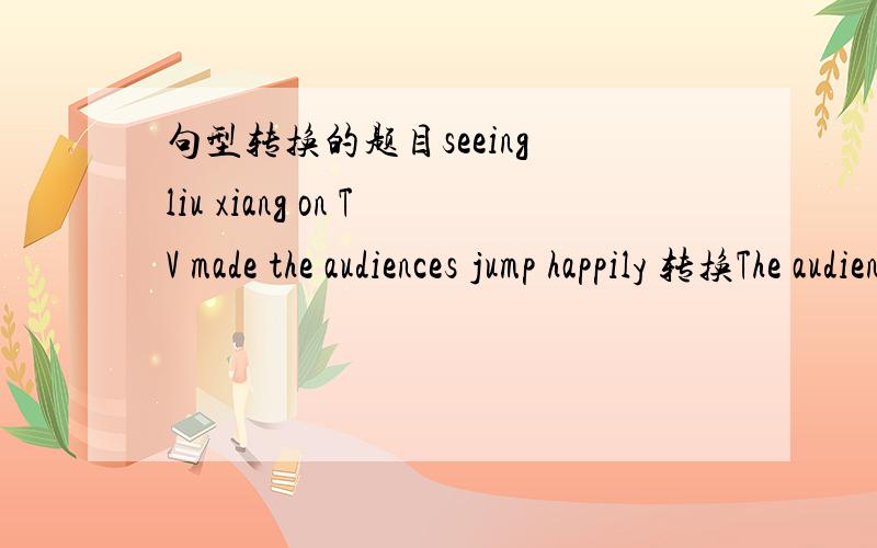 句型转换的题目seeing liu xiang on TV made the audiences jump happily 转换The audiences ____ _____ to jump happily on seeing liu xiang on TV