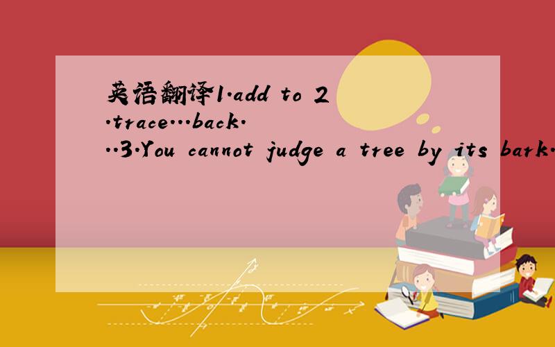 英语翻译1.add to 2.trace...back...3.You cannot judge a tree by its bark.4.Don't judge by appearances.5.A tree is known by its fruit.6.A person should be judge bu his deeds,not by his words.