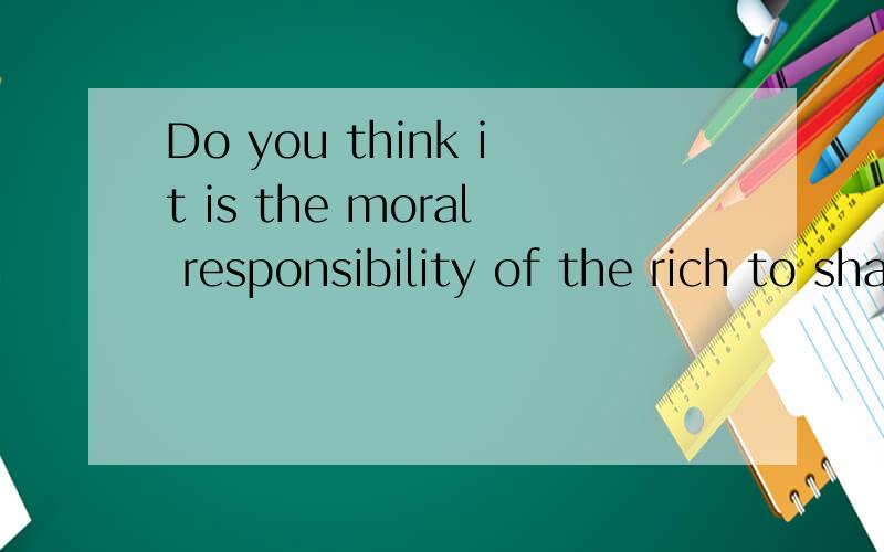 Do you think it is the moral responsibility of the rich to share their wealth with others?各位帮帮忙