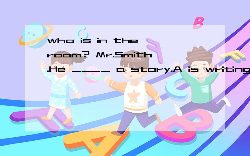 who is in the room? Mr.Smith.He ____ a story.A is writing B writes C, writting