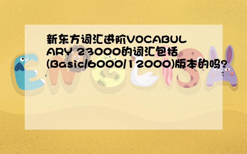 新东方词汇进阶VOCABULARY 23000的词汇包括(Basic/6000/12000)版本的吗?