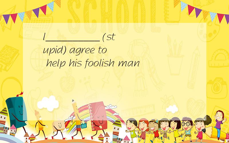 l__________(stupid) agree to help his foolish man