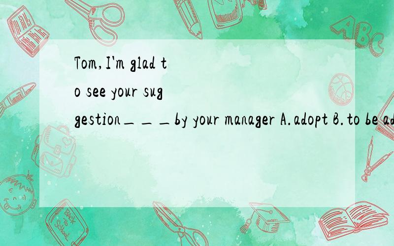 Tom,I'm glad to see your suggestion___by your manager A.adopt B.to be adopted C.adopting D.adopted