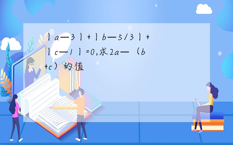 丨a—3丨+丨b—5/3丨+丨c—1丨=0,求2a—（b+c）的值