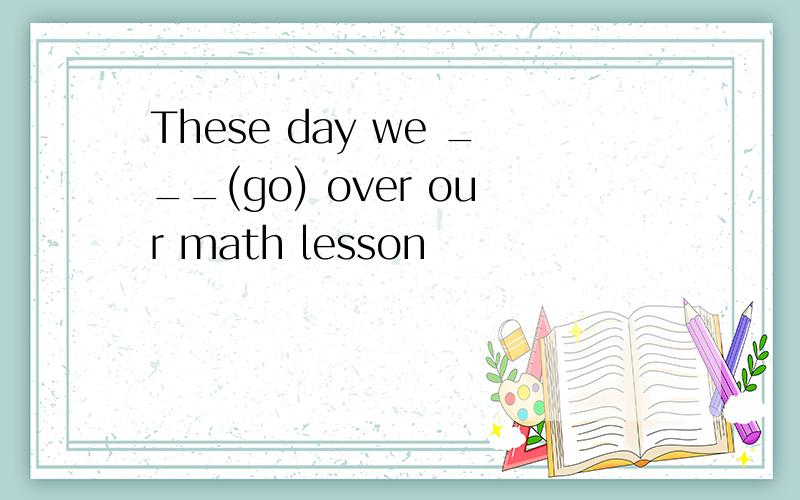 These day we ___(go) over our math lesson