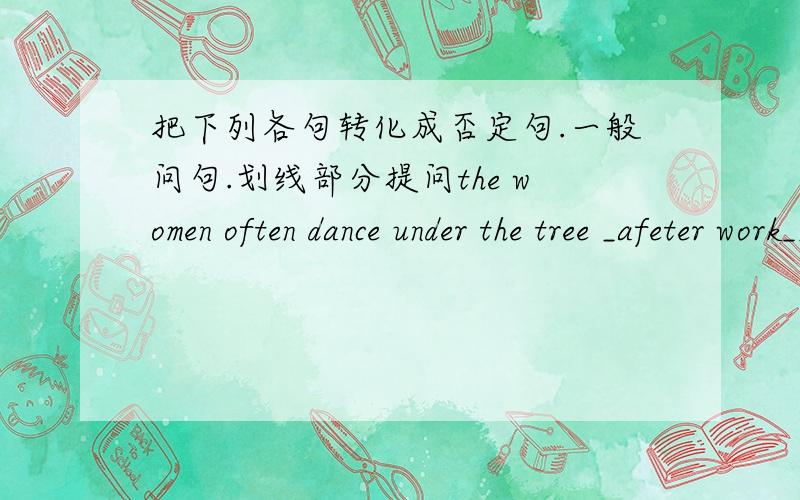 把下列各句转化成否定句.一般问句.划线部分提问the women often dance under the tree _afeter work___