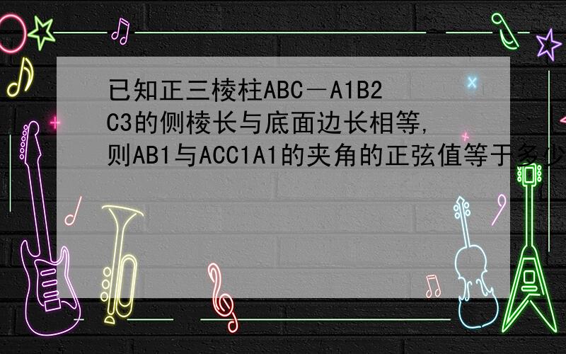 已知正三棱柱ABC－A1B2C3的侧棱长与底面边长相等,则AB1与ACC1A1的夹角的正弦值等于多少.求详解