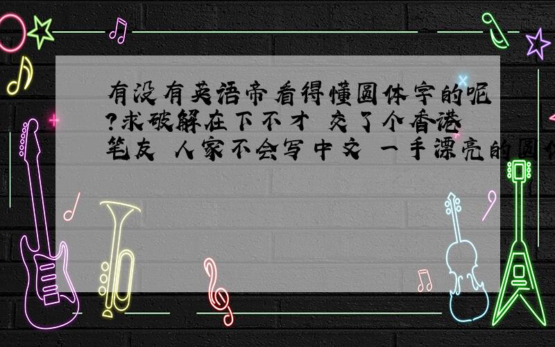 有没有英语帝看得懂圆体字的呢?求破解在下不才 交了个香港笔友 人家不会写中文 一手漂亮的圆体字 看不懂..就是LOVE 下面的那个签名 用印刷体打出来是什么呢?