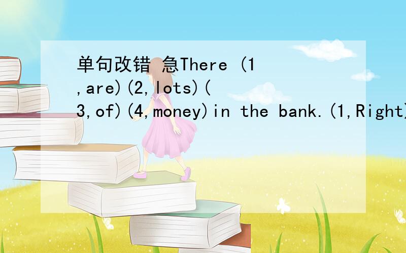 单句改错 急There (1,are)(2,lots)(3,of)(4,money)in the bank.(1,Right)(2,now),they (3,play)(4,happily)here.