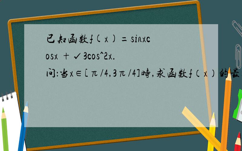 已知函数f(x)=sinxcosx +√3cos^2x.问：当x∈[π/4,3π/4]时,求函数f（x）的最大值和最小值.我一直搞不懂这类题,求详解,请帮我写出具体过程,