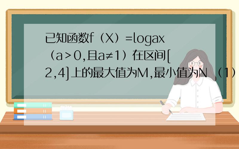 已知函数f（X）=logax（a＞0,且a≠1）在区间[2,4]上的最大值为M,最小值为N （1）若M+N=6,求实数a的值（2）若M-N=2,求实数a的值.