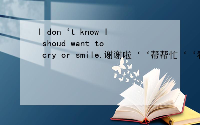 I don‘t know I shoud want to cry or smile.谢谢啦‘‘帮帮忙‘‘看看大概什么意思!