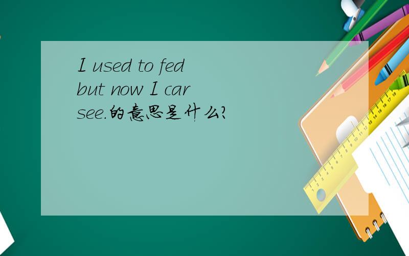 I used to fed but now I car see.的意思是什么?
