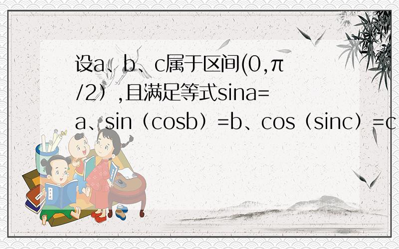 设a、b、c属于区间(0,π/2）,且满足等式sina=a、sin（cosb）=b、cos（sinc）=c,试比较a、b、c的大小.